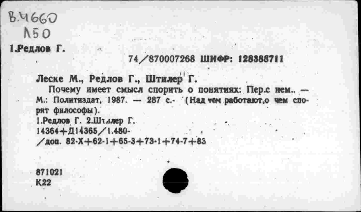 ﻿1\ь0
1 .Редлов Г.
74/870007268 ШИФР: 128388711
Леске М., Редлов Г., Штилер Г.
Почему имеет смысл спорить о понятиях: Перх нем.. — М.: Политиздат, 1987. — 287 с.- (Над «гем работают,© чем спорят философы).
1.Редлов Г. 2.Штилер Г.
14364+Д 14366/1.480-	.
/доп. 82-Х+62-1+65-3+73-1+74-7+83
871021 К22